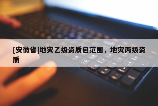 [安徽省]地灾乙级资质包范围，地灾丙级资质