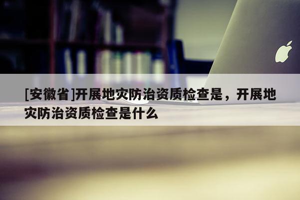 [安徽省]开展地灾防治资质检查是，开展地灾防治资质检查是什么
