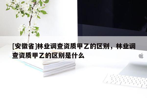 [安徽省]林业调查资质甲乙的区别，林业调查资质甲乙的区别是什么