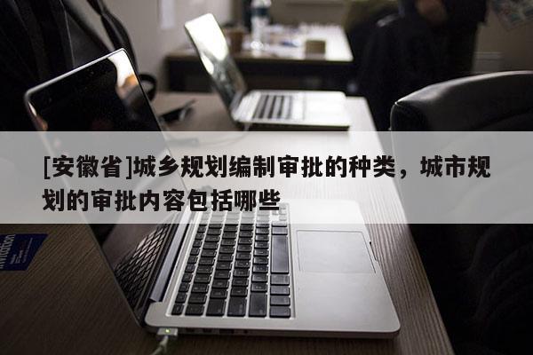 [安徽省]城乡规划编制审批的种类，城市规划的审批内容包括哪些