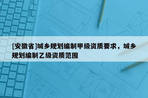[安徽省]城乡规划编制甲级资质要求，城乡规划编制乙级资质范围