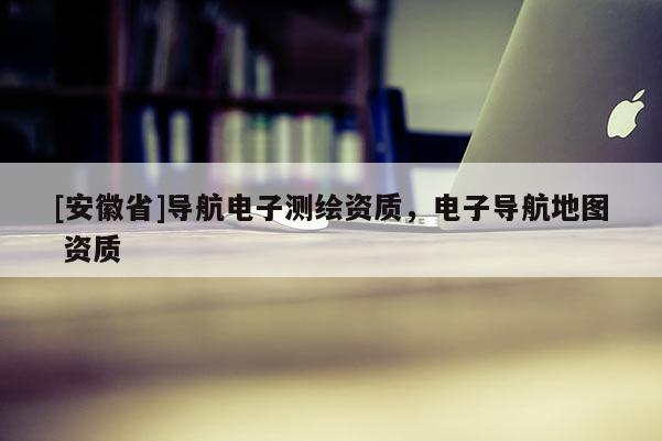 [安徽省]导航电子测绘资质，电子导航地图 资质
