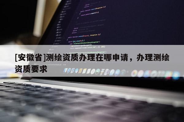 [安徽省]测绘资质办理在哪申请，办理测绘资质要求