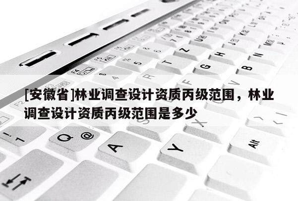 [安徽省]林业调查设计资质丙级范围，林业调查设计资质丙级范围是多少