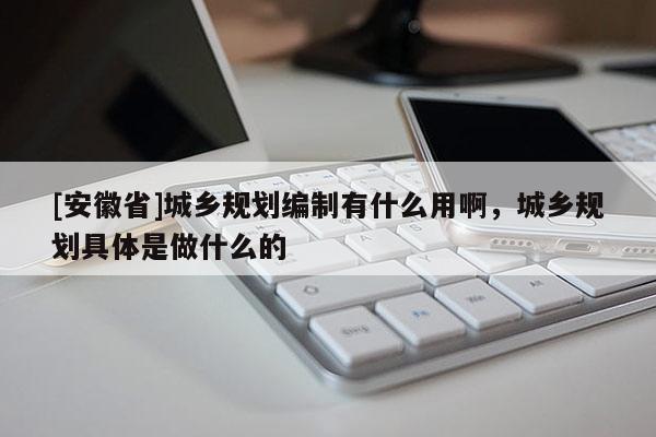 [安徽省]城乡规划编制有什么用啊，城乡规划具体是做什么的