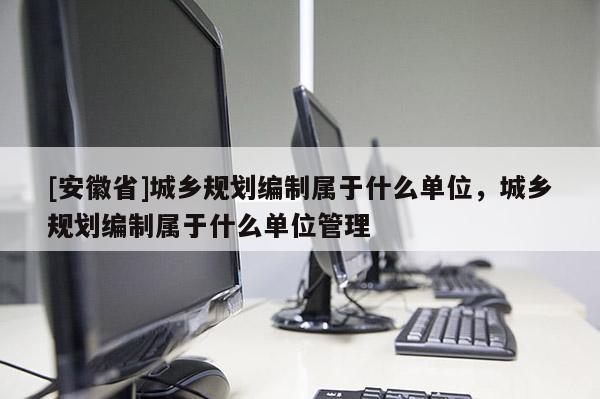 [安徽省]城乡规划编制属于什么单位，城乡规划编制属于什么单位管理