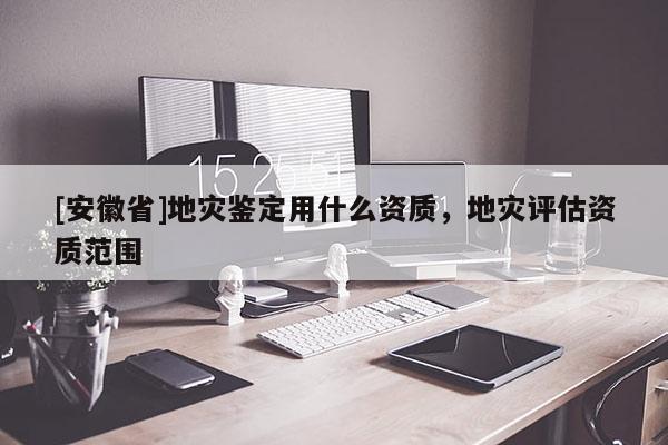 [安徽省]地灾鉴定用什么资质，地灾评估资质范围