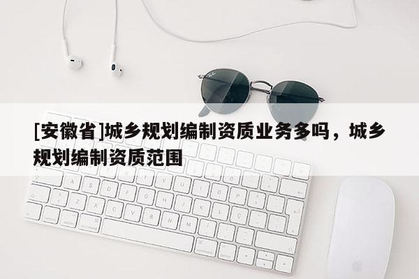 [安徽省]城乡规划编制资质业务多吗，城乡规划编制资质范围