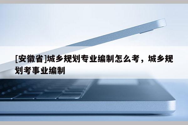 [安徽省]城乡规划专业编制怎么考，城乡规划考事业编制