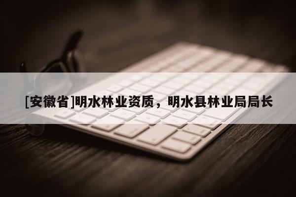 [安徽省]明水林业资质，明水县林业局局长