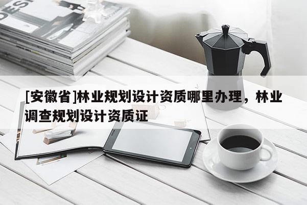 [安徽省]林业规划设计资质哪里办理，林业调查规划设计资质证