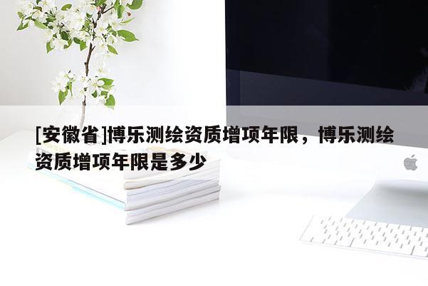 [安徽省]博乐测绘资质增项年限，博乐测绘资质增项年限是多少