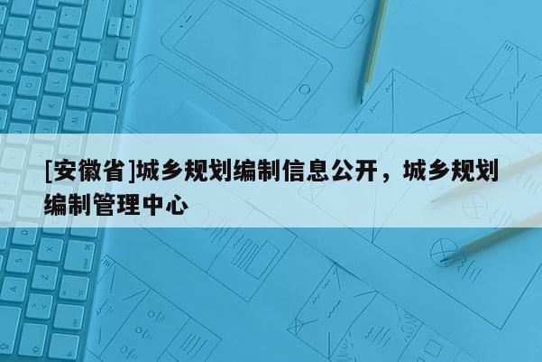 [安徽省]城乡规划编制信息公开，城乡规划编制管理中心