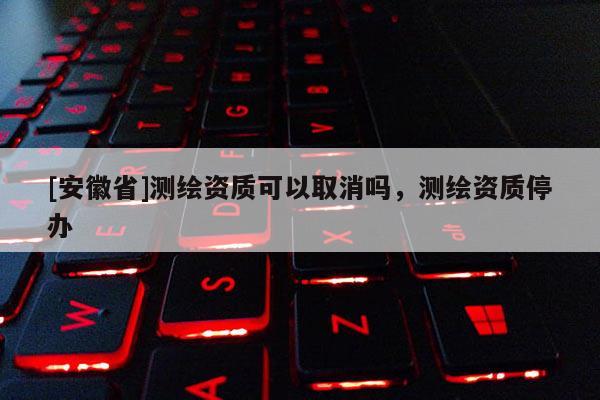 [安徽省]测绘资质可以取消吗，测绘资质停办