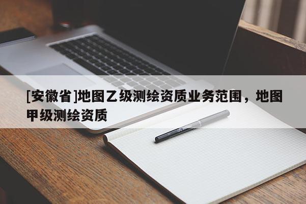 [安徽省]地图乙级测绘资质业务范围，地图甲级测绘资质