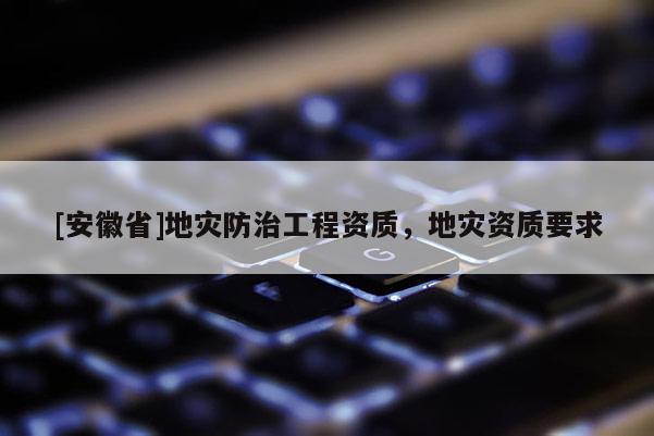 [安徽省]地灾防治工程资质，地灾资质要求