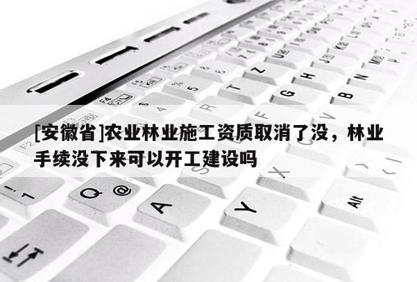 [安徽省]农业林业施工资质取消了没，林业手续没下来可以开工建设吗