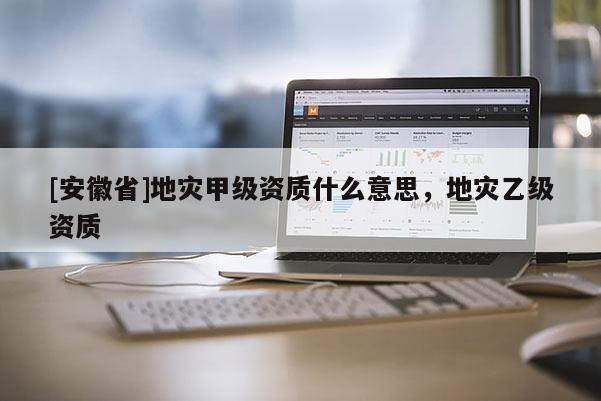 [安徽省]地灾甲级资质什么意思，地灾乙级资质
