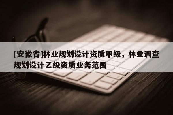 [安徽省]林业规划设计资质甲级，林业调查规划设计乙级资质业务范围
