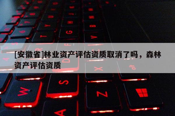 [安徽省]林业资产评估资质取消了吗，森林资产评估资质