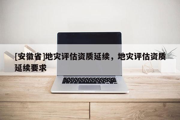 [安徽省]地灾评估资质延续，地灾评估资质延续要求