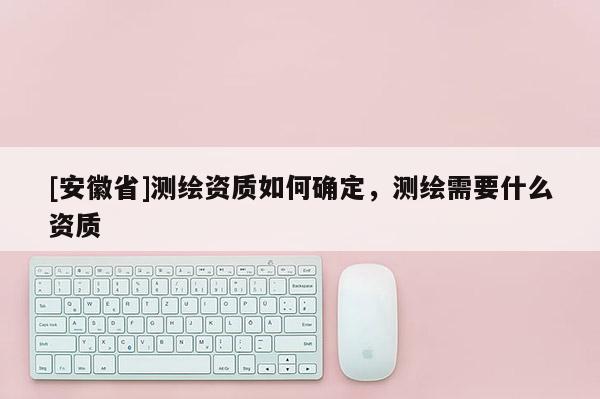 [安徽省]测绘资质如何确定，测绘需要什么资质
