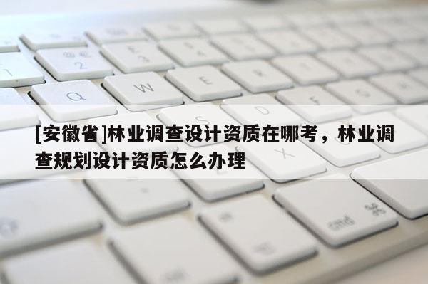 [安徽省]林业调查设计资质在哪考，林业调查规划设计资质怎么办理