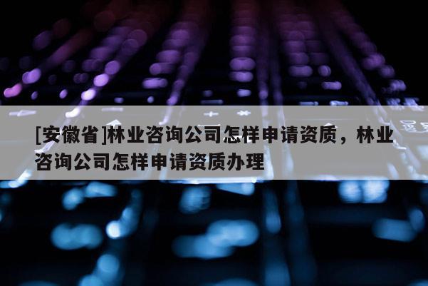 [安徽省]林业咨询公司怎样申请资质，林业咨询公司怎样申请资质办理