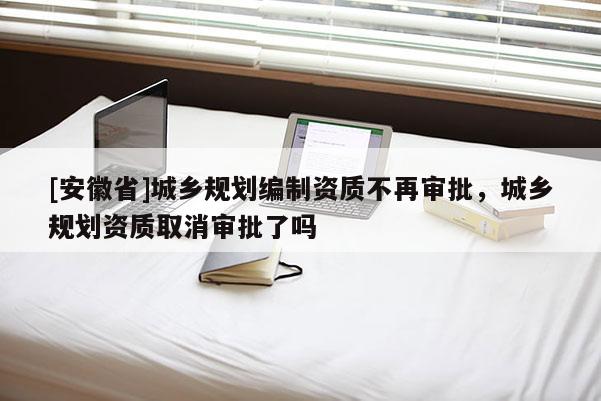 [安徽省]城乡规划编制资质不再审批，城乡规划资质取消审批了吗