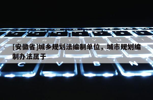 [安徽省]城乡规划法编制单位，城市规划编制办法属于