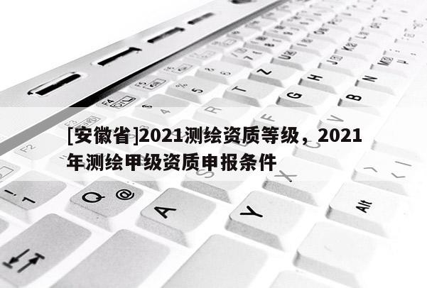 [安徽省]2021测绘资质等级，2021年测绘甲级资质申报条件