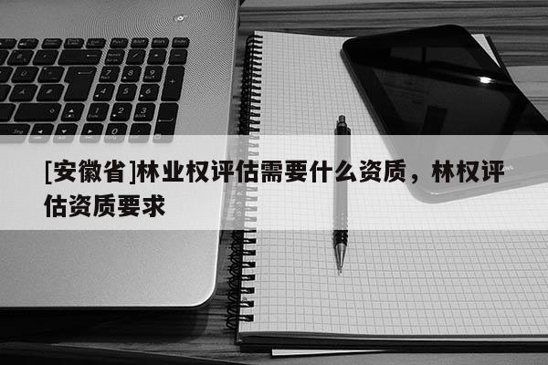 [安徽省]林业权评估需要什么资质，林权评估资质要求