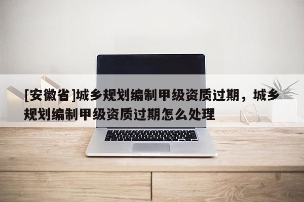 [安徽省]城乡规划编制甲级资质过期，城乡规划编制甲级资质过期怎么处理
