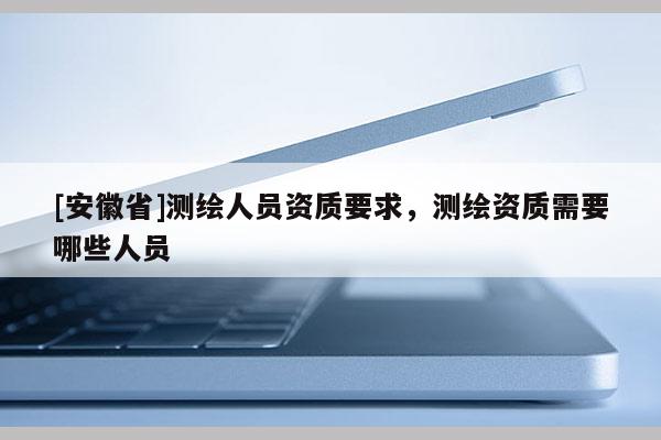 [安徽省]测绘人员资质要求，测绘资质需要哪些人员