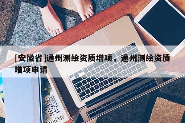 [安徽省]通州测绘资质增项，通州测绘资质增项申请