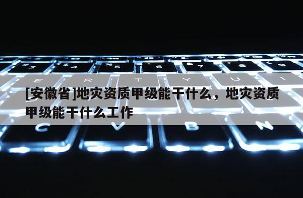 [安徽省]地灾资质甲级能干什么，地灾资质甲级能干什么工作