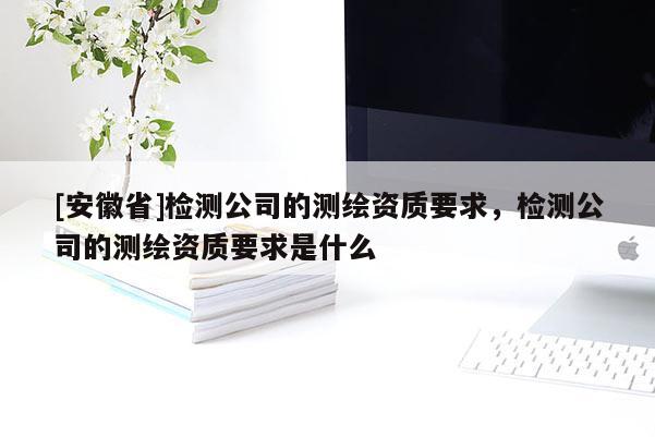 [安徽省]检测公司的测绘资质要求，检测公司的测绘资质要求是什么