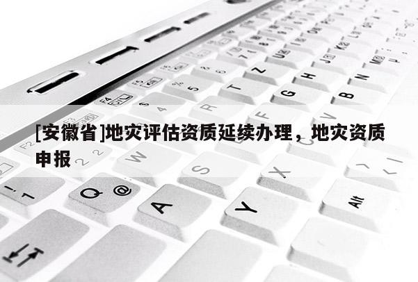 [安徽省]地灾评估资质延续办理，地灾资质申报