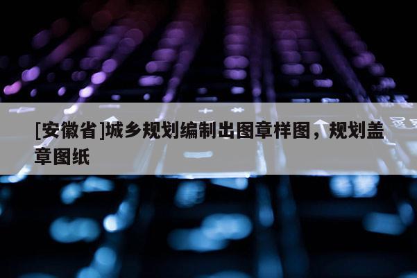 [安徽省]城乡规划编制出图章样图，规划盖章图纸
