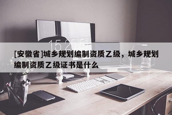 [安徽省]城乡规划编制资质乙级，城乡规划编制资质乙级证书是什么