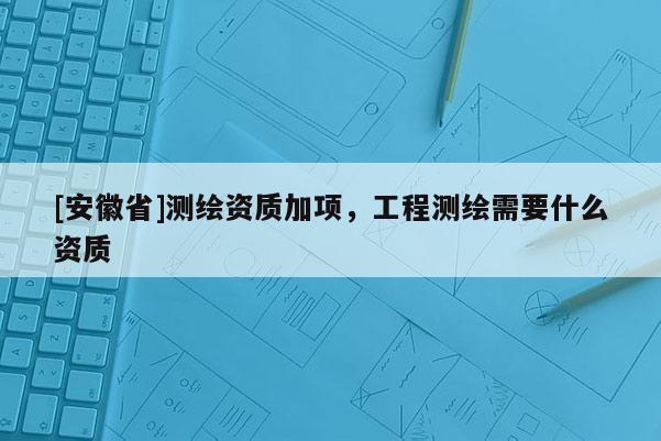[安徽省]测绘资质加项，工程测绘需要什么资质
