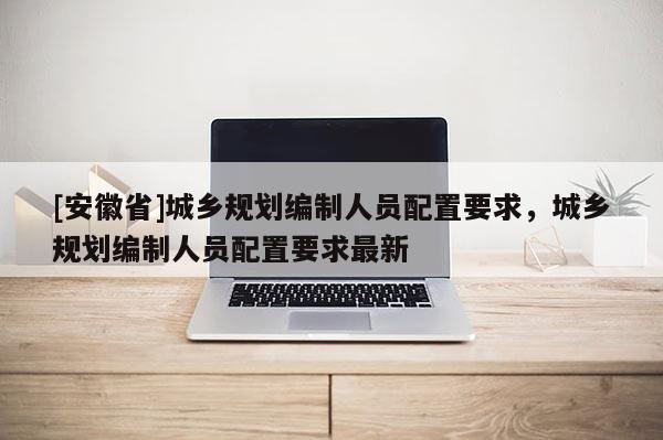 [安徽省]城乡规划编制人员配置要求，城乡规划编制人员配置要求最新