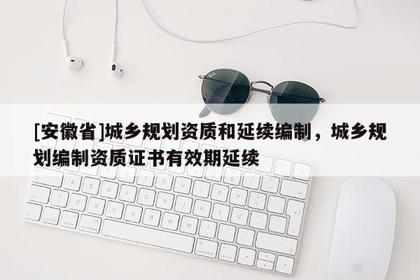 [安徽省]城乡规划资质和延续编制，城乡规划编制资质证书有效期延续