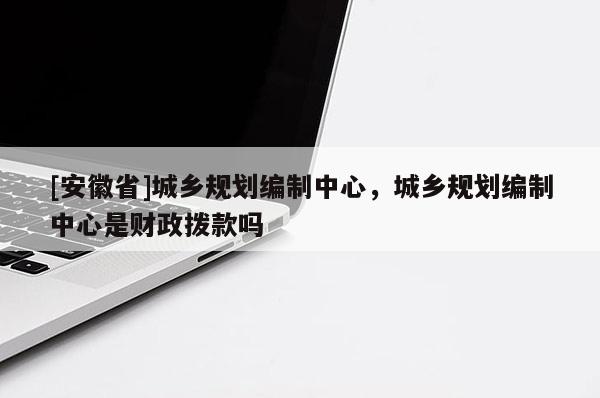 [安徽省]城乡规划编制中心，城乡规划编制中心是财政拨款吗