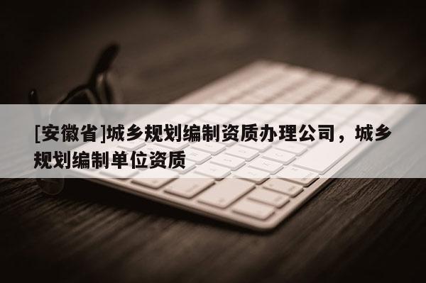 [安徽省]城乡规划编制资质办理公司，城乡规划编制单位资质