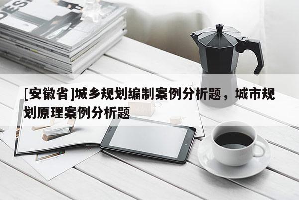 [安徽省]城乡规划编制案例分析题，城市规划原理案例分析题