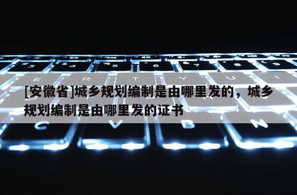 [安徽省]城乡规划编制是由哪里发的，城乡规划编制是由哪里发的证书