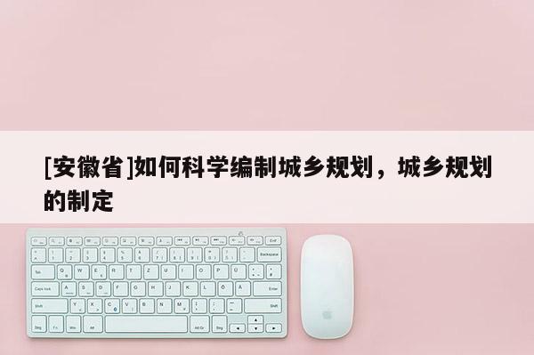 [安徽省]如何科学编制城乡规划，城乡规划的制定
