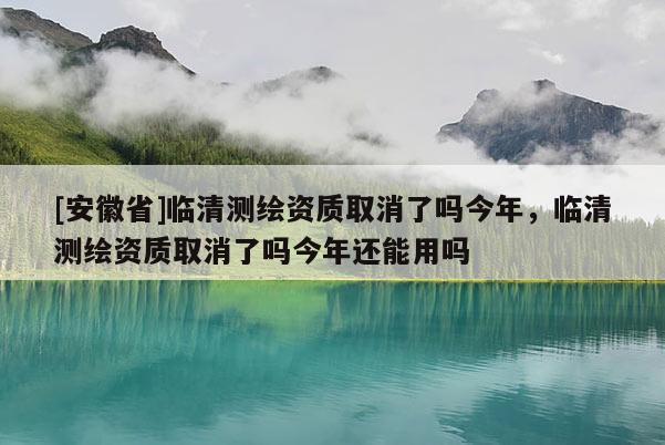 [安徽省]临清测绘资质取消了吗今年，临清测绘资质取消了吗今年还能用吗