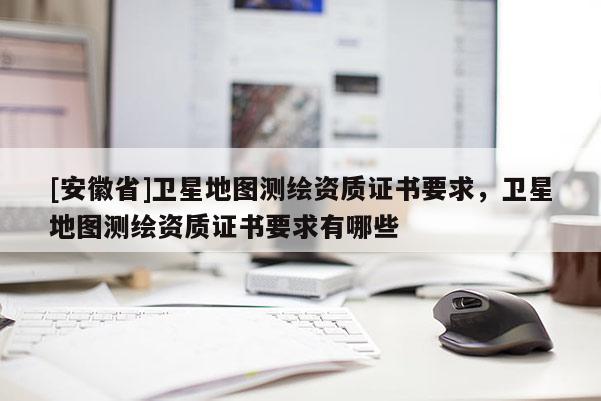 [安徽省]卫星地图测绘资质证书要求，卫星地图测绘资质证书要求有哪些